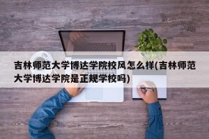 吉林师范大学博达学院校风怎么样(吉林师范大学博达学院是正规学校吗)