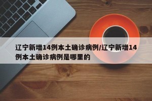 辽宁新增14例本土确诊病例/辽宁新增14例本土确诊病例是哪里的