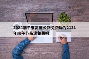 2024端午节高速公路免费吗?/2121年端午节高速免费吗