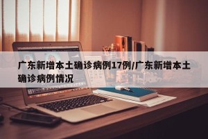 广东新增本土确诊病例17例/广东新增本土确诊病例情况