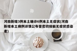 河南新增3例本土确诊6例本土无症状(河南新增本土病例详情公布曾密切接触无症状感染者)