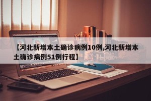 【河北新增本土确诊病例10例,河北新增本土确诊病例51例行程】