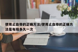 使用止血带的正确方法/使用止血带的正确方法是每隔多久一次