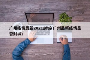 广州疫情最新2021封城(广州最新疫情是否封城)