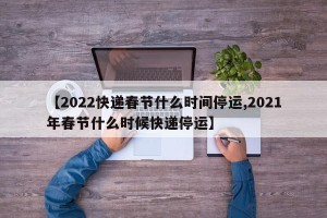 【2022快递春节什么时间停运,2021年春节什么时候快递停运】