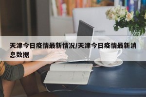 天津今日疫情最新情况/天津今日疫情最新消息数据
