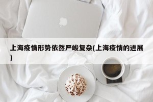 上海疫情形势依然严峻复杂(上海疫情的进展)