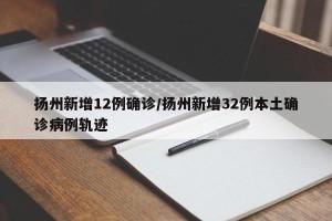 扬州新增12例确诊/扬州新增32例本土确诊病例轨迹