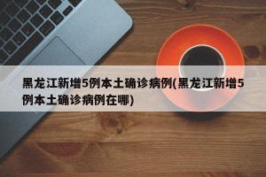 黑龙江新增5例本土确诊病例(黑龙江新增5例本土确诊病例在哪)