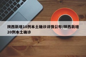 陕西新增18例本土确诊详情公布/陕西新增20例本土确诊