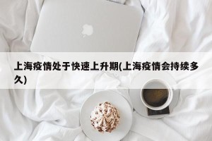 上海疫情处于快速上升期(上海疫情会持续多久)