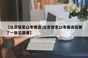 【北京张家口冬奥会,北京张家口冬奥会招募了一批志愿者】