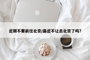 近期不要前往北京/最近不让去北京了吗?