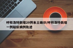 呼和浩特新增20例本土确诊/呼和浩特新增一例疑似病例轨迹