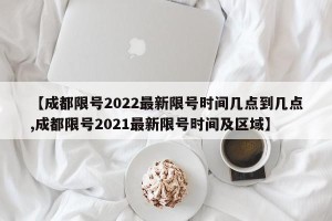 【成都限号2022最新限号时间几点到几点,成都限号2021最新限号时间及区域】