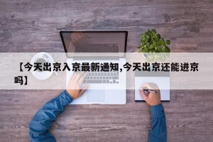 【今天出京入京最新通知,今天出京还能进京吗】