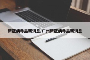 新冠病毒最新消息/广州新冠病毒最新消息