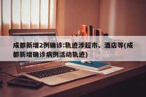 成都新增2例确诊:轨迹涉超市、酒店等(成都新增确诊病例活动轨迹)