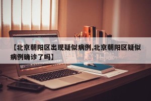 【北京朝阳区出现疑似病例,北京朝阳区疑似病例确诊了吗】