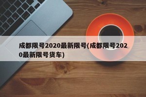 成都限号2020最新限号(成都限号2020最新限号货车)