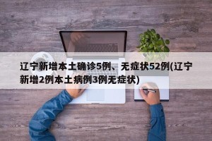 辽宁新增本土确诊5例、无症状52例(辽宁新增2例本土病例3例无症状)