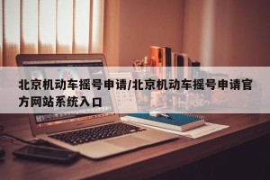 北京机动车摇号申请/北京机动车摇号申请官方网站系统入口