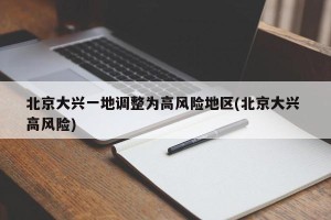 北京大兴一地调整为高风险地区(北京大兴 高风险)