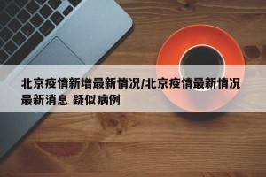 北京疫情新增最新情况/北京疫情最新情况 最新消息 疑似病例