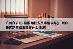 广州白云区1核酸阳性人员详情公布(广州白云区新冠病毒现在什么情况)