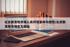 北京新发地市场人员环境采样均阴性/北京新发地市场官方网站