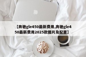 【奔驰gle450最新费用,奔驰gle450最新费用2025款图片及配置】