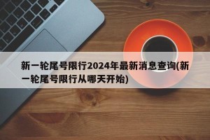 新一轮尾号限行2024年最新消息查询(新一轮尾号限行从哪天开始)