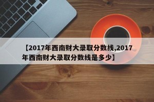 【2017年西南财大录取分数线,2017年西南财大录取分数线是多少】
