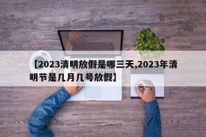 【2023清明放假是哪三天,2023年清明节是几月几号放假】