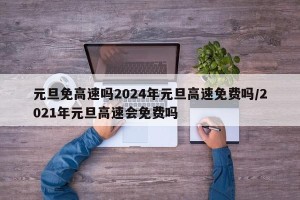 元旦免高速吗2024年元旦高速免费吗/2021年元旦高速会免费吗