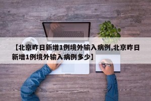 【北京昨日新增1例境外输入病例,北京昨日新增1例境外输入病例多少】