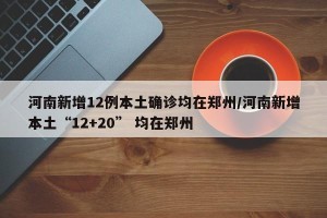 河南新增12例本土确诊均在郑州/河南新增本土“12+20” 均在郑州