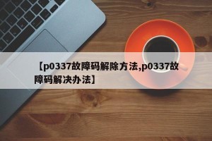 【p0337故障码解除方法,p0337故障码解决办法】