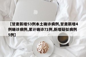 【甘肃新增53例本土确诊病例,甘肃新增4例确诊病例,累计确诊71例,新增疑似病例5例】