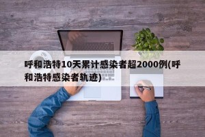呼和浩特10天累计感染者超2000例(呼和浩特感染者轨迹)