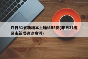 昨日31省新增本土确诊55例(昨日31省区市新增确诊病例)
