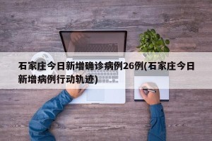 石家庄今日新增确诊病例26例(石家庄今日新增病例行动轨迹)