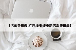 【汽车费用表,广汽埃安纯电动汽车费用表】