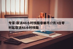 专家:取消48小时核酸非躺平/7月3日零时起取消48小时核酸
