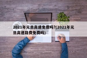 2021年元旦高速免费吗?(2021年元旦高速路费免费吗)