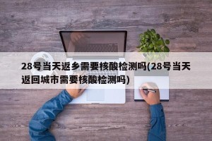 28号当天返乡需要核酸检测吗(28号当天返回城市需要核酸检测吗)