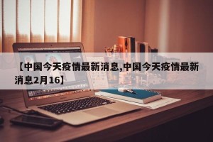【中国今天疫情最新消息,中国今天疫情最新消息2月16】
