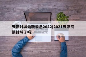 天津封城最新消息2022(2021天津疫情封城了吗)