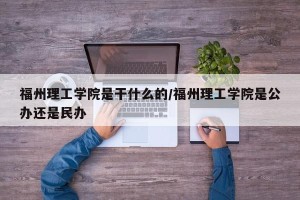 福州理工学院是干什么的/福州理工学院是公办还是民办