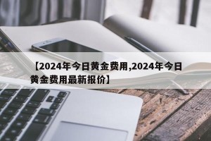 【2024年今日黄金费用,2024年今日黄金费用最新报价】